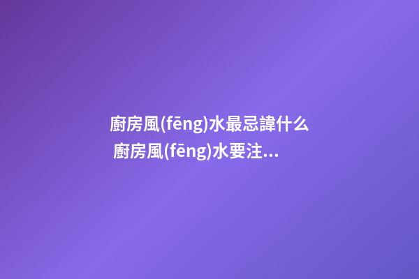 廚房風(fēng)水最忌諱什么 廚房風(fēng)水要注意什么問題